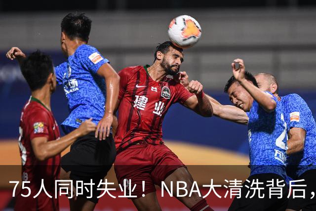 75人同时失业！NBA大清洗背后，中国联赛迎来捡漏好时机？